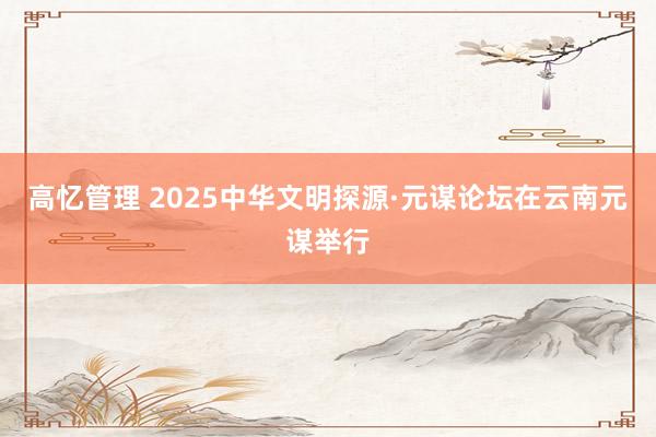 高忆管理 2025中华文明探源·元谋论坛在云南元谋举行
