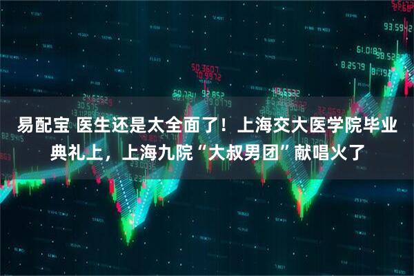 易配宝 医生还是太全面了！上海交大医学院毕业典礼上，上海九院“大叔男团”献唱火了