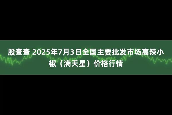 股查查 2025年7月3日全国主要批发市场高辣小椒（满天星）价格行情
