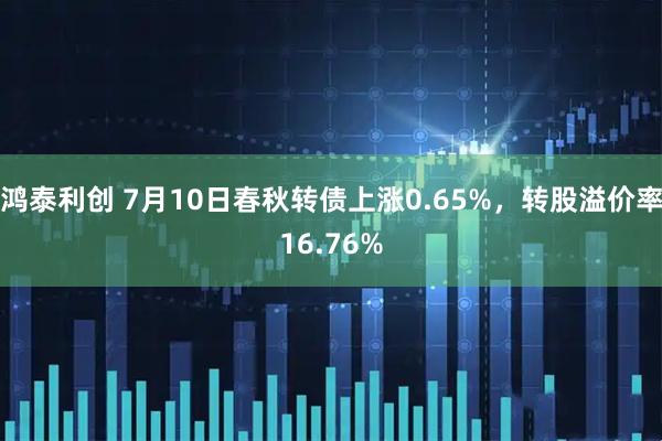 鸿泰利创 7月10日春秋转债上涨0.65%,转股溢价率16.76%