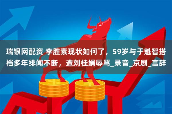 瑞银网配资 李胜素现状如何了，59岁与于魁智搭档多年绯闻不断，遭刘桂娟辱骂_录音_京剧_言辞