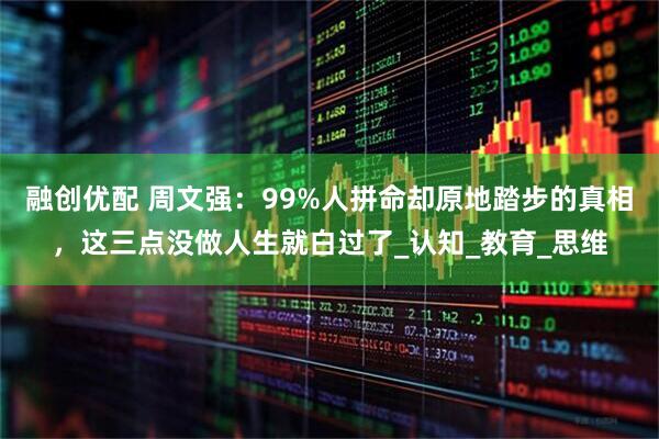 融创优配 周文强:99%人拼命却原地踏步的真相,这三点没做人生就白过了_认知_教育_思维