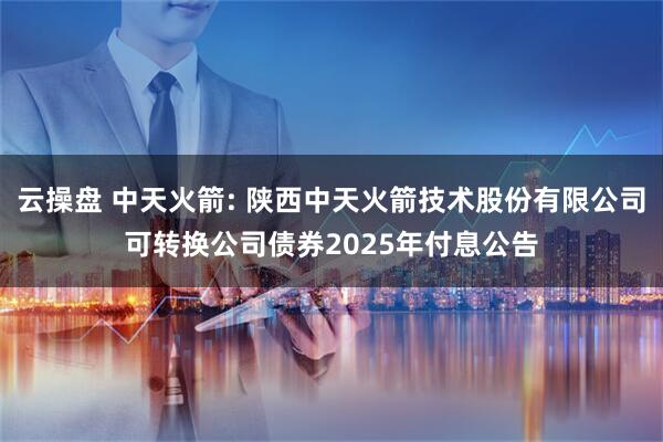 云操盘 中天火箭: 陕西中天火箭技术股份有限公司可转换公司债券2025年付息公告