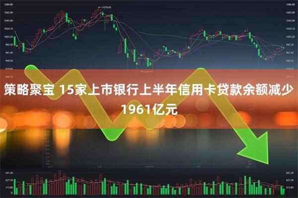 策略聚宝 15家上市银行上半年信用卡贷款余额减少1961亿元