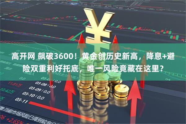 高开网 飙破3600!黄金创历史新高,降息+避险双重利好托底,唯一风险竟藏在这里?