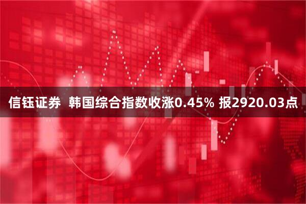 信钰证券  韩国综合指数收涨0.45% 报2920.03点