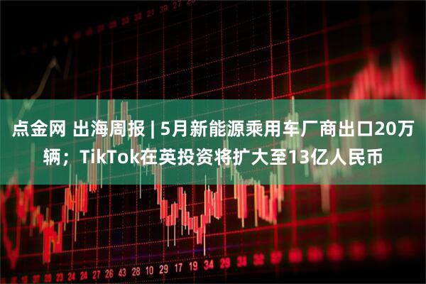 点金网 出海周报 | 5月新能源乘用车厂商出口20万辆;TikTok在英投资将扩大至13亿人民币